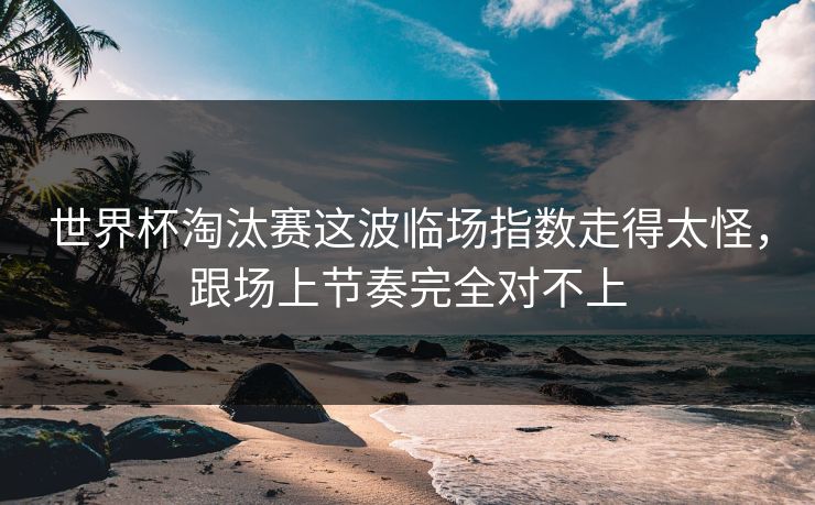 世界杯淘汰赛这波临场指数走得太怪，跟场上节奏完全对不上