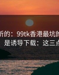 说句难听的：99tk香港最坑的往往不是内容，是诱导下载：这三点先记住
