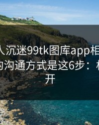 如果家人沉迷99tk图库app相关内容，最有效的沟通方式是这6步：权限别全开