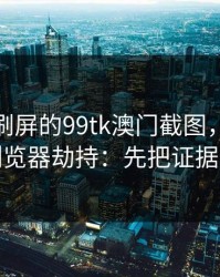 朋友圈刷屏的99tk澳门截图，可能暗藏浏览器劫持：先把证据留好
