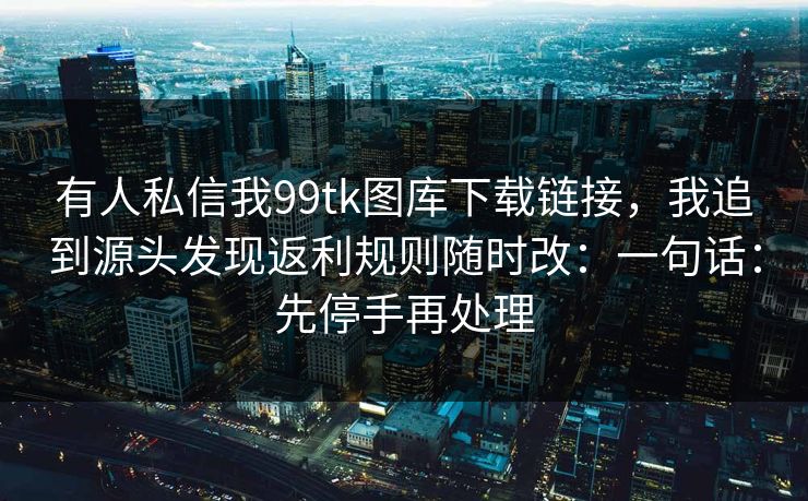 有人私信我99tk图库下载链接,我追到源头发现返利规则随时改:一句话:先停手再处理 有人私信我99tk图库下载链接,我追到源头发现返利规则随时改:一句话:先停手再处理