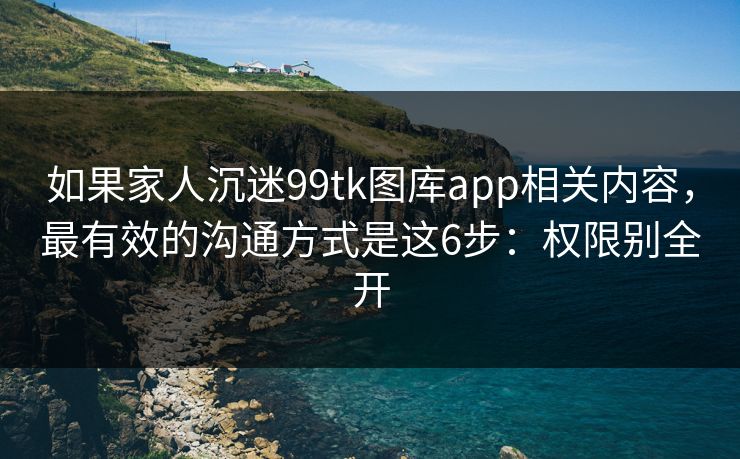 如果家人沉迷99tk图库app相关内容，最有效的沟通方式是这6步：权限别全开