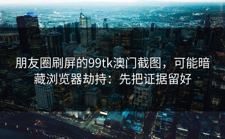 朋友圈刷屏的99tk澳门截图，可能暗藏浏览器劫持：先把证据留好