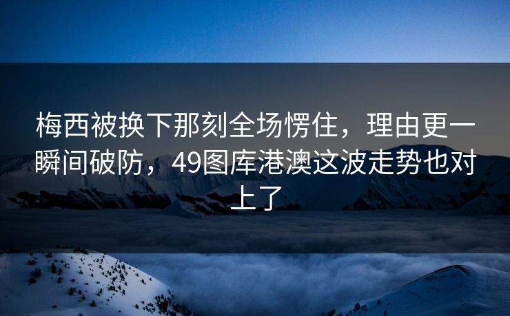 梅西被换下那刻全场愣住，理由更一瞬间破防，49图库港澳这波走势也对上了