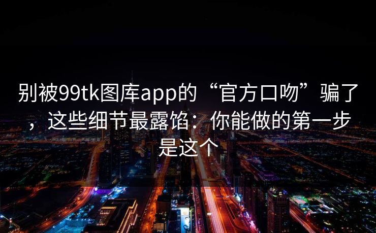 别被99tk图库app的“官方口吻”骗了，这些细节最露馅：你能做的第一步是这个