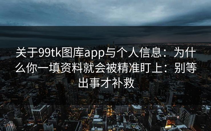 关于99tk图库app与个人信息:为什么你一填资料就会被精准盯上:别等出事才补救 关于99tk图库app与个人信息:为什么你一填资料就会被精准盯上:别等出事才补救