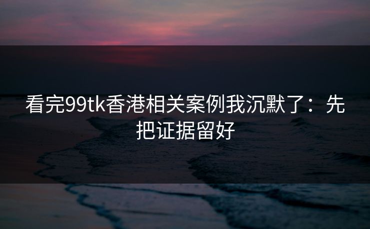 看完99tk香港相关案例我沉默了：先把证据留好