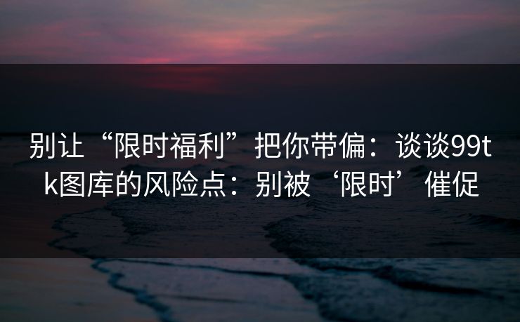 别让“限时福利”把你带偏：谈谈99tk图库的风险点：别被‘限时’催促
