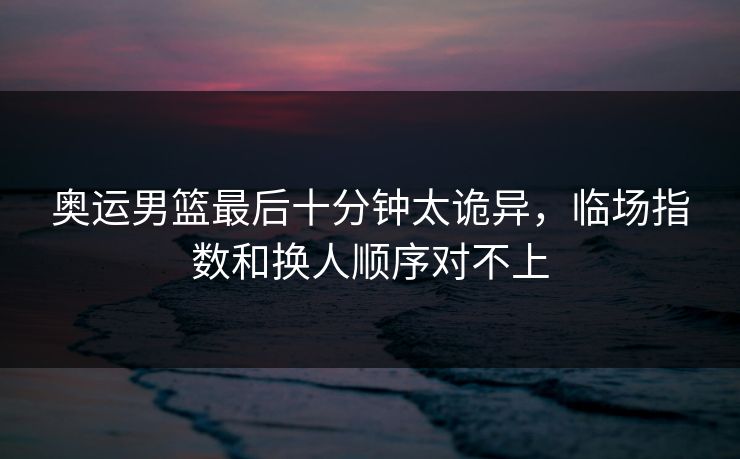 奥运男篮最后十分钟太诡异,临场指数和换人顺序对不上 奥运男篮最后十分钟太诡异,临场指数和换人顺序对不上