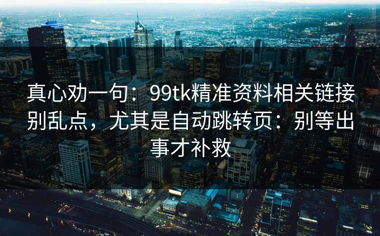 真心劝一句:99tk精准资料相关链接别乱点,尤其是自动跳转页:别等出事才补救 真心劝一句:99tk精准资料相关链接别乱点,尤其是自动跳转页:别等出事才补救