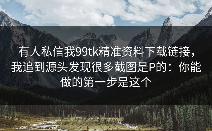 有人私信我99tk精准资料下载链接，我追到源头发现很多截图是P的：你能做的第一步是这个