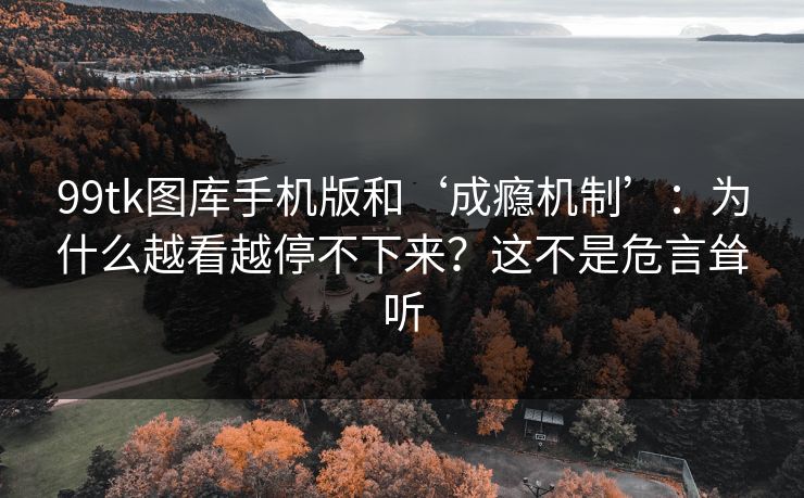 99tk图库手机版和‘成瘾机制’：为什么越看越停不下来？这不是危言耸听