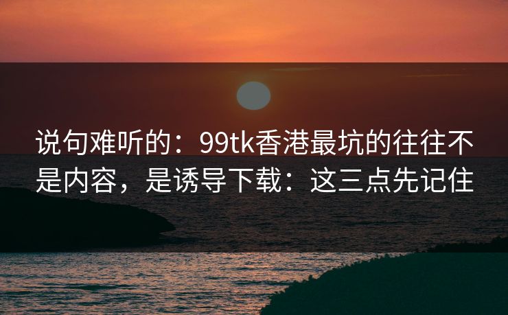 说句难听的:99tk香港最坑的往往不是内容,是诱导下载:这三点先记住 说句难听的:99tk香港最坑的往往不是内容,是诱导下载:这三点先记住