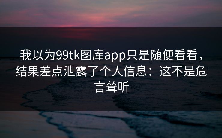 我以为99tk图库app只是随便看看，结果差点泄露了个人信息：这不是危言耸听