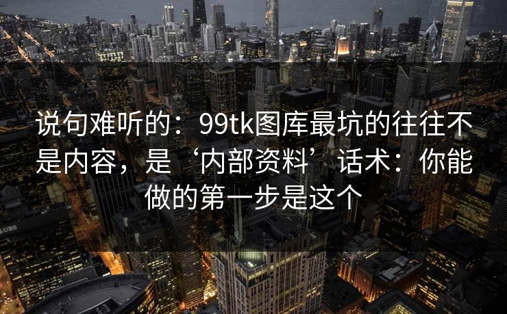 说句难听的:99tk图库最坑的往往不是内容,是‘内部资料’话术:你能做的第一步是这个 说句难听的:99tk图库最坑的往往不是内容,是‘内部资料’话术:你能做的第一步是这个