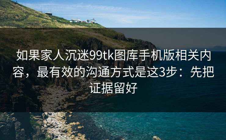 如果家人沉迷99tk图库手机版相关内容,最有效的沟通方式是这3步:先把证据留好 如果家人沉迷99tk图库手机版相关内容,最有效的沟通方式是这3步:先把证据留好