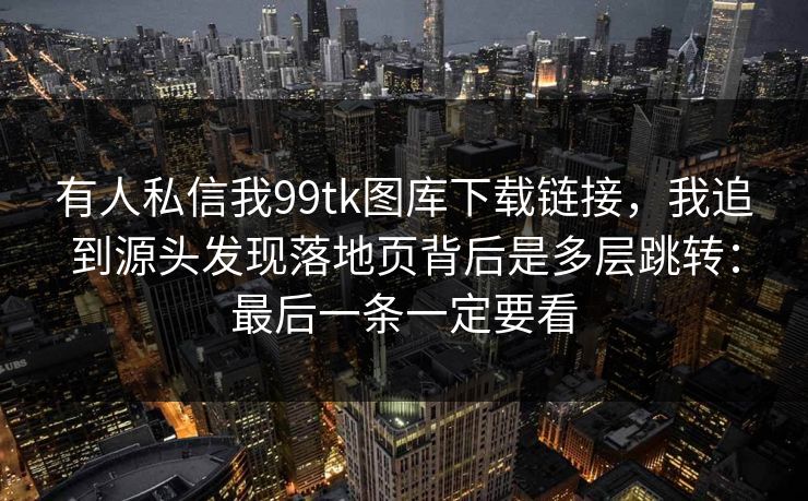 有人私信我99tk图库下载链接,我追到源头发现落地页背后是多层跳转:最后一条一定要看 有人私信我99tk图库下载链接,我追到源头发现落地页背后是多层跳转:最后一条一定要看