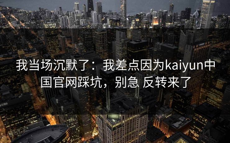 我当场沉默了:我差点因为kaiyun中国官网踩坑,别急 反转来了 我当场沉默了:我差点因为kaiyun中国官网踩坑,别急 反转来了