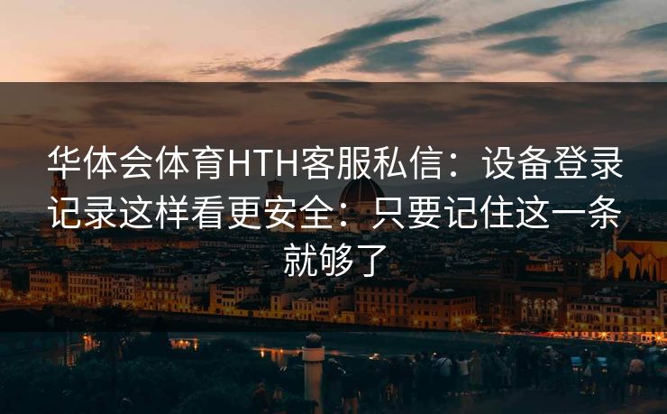 华体会体育HTH客服私信:设备登录记录这样看更安全:只要记住这一条就够了 华体会体育HTH客服私信:设备登录记录这样看更安全:只要记住这一条就够了
